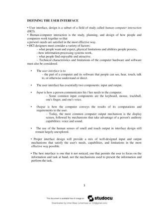 3
DEFINING THE USER INTERFACE
• User interface, design is a subset of a field of study called human-computer interaction
(HCI).
• Human-computer interaction is the study, planning, and design of how people and
computers work together so that
a person's needs are satisfied in the most effective way.
• HCI designers must consider a variety of factors:
– what people want and expect, physical limitations and abilities people possess,
--how information processing systems work,
– what people find enjoyable and attractive.
– Technical characteristics and limitations of the computer hardware and software
must also be considered.
• The user interface is to
– the part of a computer and its software that people can see, hear, touch, talk
to, or otherwise understand or direct.
• The user interface has essentially two components: input and output.
• Input is how a person communicates his / her needs to the computer.
– Some common input components are the keyboard, mouse, trackball,
one's finger, and one's voice.
• Output is how the computer conveys the results of its computations and
requirements to the user.
– Today, the most common computer output mechanism is the display
screen, followed by mechanisms that take advantage of a person's auditory
capabilities: voice and sound.
• The use of the human senses of smell and touch output in interface design still
remain largely unexplored.
• Proper interface design will provide a mix of well-designed input and output
mechanisms that satisfy the user's needs, capabilities, and limitations in the most
effective way possible.
• The best interface is one that it not noticed, one that permits the user to focus on the
information and task at hand, not the mechanisms used to present the information and
perform the task.
Downloaded by Umar Maaz (umarmaaz.ur.123@gmail.com)
lOMoARcPSD|29187581
 