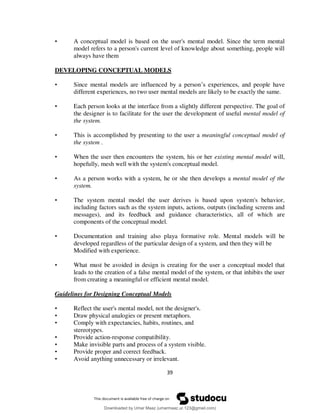 39
• A conceptual model is based on the user's mental model. Since the term mental
model refers to a person's current level of knowledge about something, people will
always have them
DEVELOPING CONCEPTUAL MODELS
• Since mental models are influenced by a person’s experiences, and people have
different experiences, no two user mental models are likely to be exactly the same.
• Each person looks at the interface from a slightly different perspective. The goal of
the designer is to facilitate for the user the development of useful mental model of
the system.
• This is accomplished by presenting to the user a meaningful conceptual model of
the system .
• When the user then encounters the system, his or her existing mental model will,
hopefully, mesh well with the system's conceptual model.
• As a person works with a system, he or she then develops a mental model of the
system.
• The system mental model the user derives is based upon system's behavior,
including factors such as the system inputs, actions, outputs (including screens and
messages), and its feedback and guidance characteristics, all of which are
components of the conceptual model.
• Documentation and training also playa formative role. Mental models will be
developed regardless of the particular design of a system, and then they will be
Modified with experience.
• What must be avoided in design is creating for the user a conceptual model that
leads to the creation of a false mental model of the system, or that inhibits the user
from creating a meaningful or efficient mental model.
Guidelines for Designing Conceptual Models
• Reflect the user's mental model, not the designer's.
• Draw physical analogies or present metaphors.
• Comply with expectancies, habits, routines, and
stereotypes.
• Provide action-response compatibility.
• Make invisible parts and process of a system visible.
• Provide proper and correct feedback.
• Avoid anything unnecessary or irrelevant.
Downloaded by Umar Maaz (umarmaaz.ur.123@gmail.com)
lOMoARcPSD|29187581
 