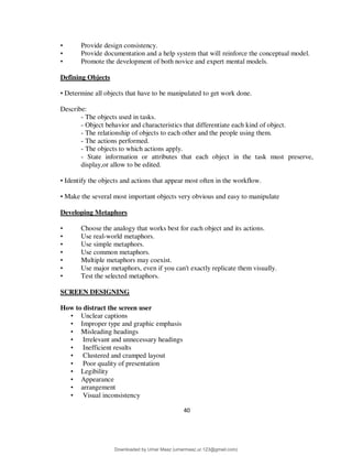40
• Provide design consistency.
• Provide documentation and a help system that will reinforce the conceptual model.
• Promote the development of both novice and expert mental models.
Defining Objects
• Determine all objects that have to be manipulated to get work done.
Describe:
- The objects used in tasks.
- Object behavior and characteristics that differentiate each kind of object.
- The relationship of objects to each other and the people using them.
- The actions performed.
- The objects to which actions apply.
- State information or attributes that each object in the task must preserve,
display,or allow to be edited.
• Identify the objects and actions that appear most often in the workflow.
• Make the several most important objects very obvious and easy to manipulate
Developing Metaphors
• Choose the analogy that works best for each object and its actions.
• Use real-world metaphors.
• Use simple metaphors.
• Use common metaphors.
• Multiple metaphors may coexist.
• Use major metaphors, even if you can't exactly replicate them visually.
• Test the selected metaphors.
SCREEN DESIGNING
How to distract the screen user
• Unclear captions
• Improper type and graphic emphasis
• Misleading headings
• Irrelevant and unnecessary headings
• Inefficient results
• Clustered and cramped layout
• Poor quality of presentation
• Legibility
• Appearance
• arrangement
• Visual inconsistency
Downloaded by Umar Maaz (umarmaaz.ur.123@gmail.com)
lOMoARcPSD|29187581
 
