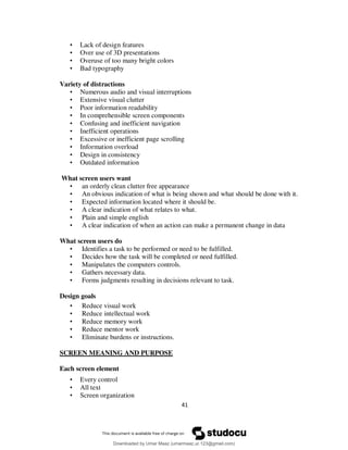 41
• Lack of design features
• Over use of 3D presentations
• Overuse of too many bright colors
• Bad typography
Variety of distractions
• Numerous audio and visual interruptions
• Extensive visual clutter
• Poor information readability
• In comprehensible screen components
• Confusing and inefficient navigation
• Inefficient operations
• Excessive or inefficient page scrolling
• Information overload
• Design in consistency
• Outdated information
What screen users want
• an orderly clean clutter free appearance
• An obvious indication of what is being shown and what should be done with it.
• Expected information located where it should be.
• A clear indication of what relates to what.
• Plain and simple english
• A clear indication of when an action can make a permanent change in data
What screen users do
• Identifies a task to be performed or need to be fulfilled.
• Decides how the task will be completed or need fulfilled.
• Manipulates the computers controls.
• Gathers necessary data.
• Forms judgments resulting in decisions relevant to task.
Design goals
• Reduce visual work
• Reduce intellectual work
• Reduce memory work
• Reduce mentor work
• Eliminate burdens or instructions.
SCREEN MEANING AND PURPOSE
Each screen element
• Every control
• All text
• Screen organization
Downloaded by Umar Maaz (umarmaaz.ur.123@gmail.com)
lOMoARcPSD|29187581
 