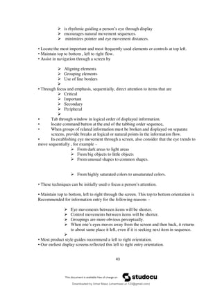 43
 is rhythmic guiding a person’s eye through display
 encourages natural movement sequences.
 minimizes pointer and eye movement distances.
• Locate the most important and most frequently used elements or controls at top left.
• Maintain top to bottom , left to right flow.
• Assist in navigation through a screen by
 Aligning elements
 Grouping elements
 Use of line borders

• Through focus and emphasis, sequentially, direct attention to items that are
 Critical
 Important
 Secondary
 Peripheral

• Tab through window in logical order of displayed information.
• locate command button at the end of the tabbing order sequence,
• When groups of related information must be broken and displayed on separate
screens, provide breaks at logical or natural points in the information flow.
• In establishing eye movement through a screen, also consider that the eye trends to
move sequentially , for example –
 From dark areas to light areas
 From big objects to little objects
 From unusual shapes to common shapes.
 From highly saturated colors to unsaturated colors.
• These techniques can be initially used o focus a person’s attention.
• Maintain top to bottom, left to right through the screen. This top to bottom orientation is
Recommended for information entry for the following reasons –
 Eye movements between items will be shorter.
 Control movements between items will be shorter.
 Groupings are more obvious perceptually.
 When one’s eyes moves away from the screen and then back, it returns
to about same place it left, even if it is seeking next item in sequence.

• Most product style guides recommend a left to right orientation.
• Our earliest display screens reflected this left to right entry orientation.
Downloaded by Umar Maaz (umarmaaz.ur.123@gmail.com)
lOMoARcPSD|29187581
 