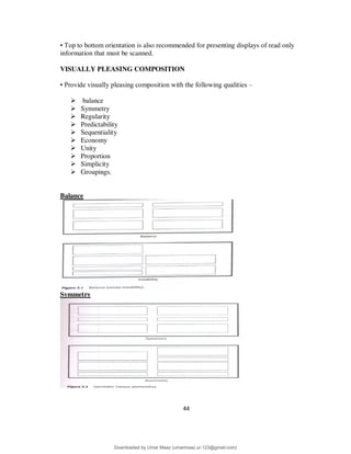 44
• Top to bottom orientation is also recommended for presenting displays of read only
information that must be scanned.
VISUALLY PLEASING COMPOSITION
• Provide visually pleasing composition with the following qualities –
 balance
 Symmetry
 Regularity
 Predictability
 Sequentiality
 Economy
 Unity
 Proportion
 Simplicity
 Groupings.
Balance
Symmetry
Downloaded by Umar Maaz (umarmaaz.ur.123@gmail.com)
lOMoARcPSD|29187581
 