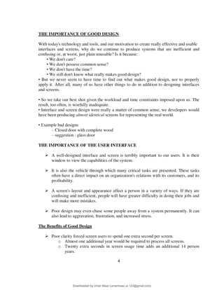4
THE IMPORTANCE OF GOOD DESIGN
With today's technology and tools, and our motivation to create really effective and usable
interfaces and screens, why do we continue to produce systems that are inefficient and
confusing or, at worst, just plain unusable? Is it because:
• We don't care?
• We don't possess common sense?
• We don't have the time?
• We still don't know what really makes good design?
• But we never seem to have time to find out what makes good design, nor to properly
apply it. After all, many of us have other things to do in addition to designing interfaces
and screens.
• So we take our best shot given the workload and time constraints imposed upon us. The
result, too often, is woefully inadequate.
• Interface and screen design were really a matter of common sense, we developers would
have been producing almost identical screens for representing the real world.
• Example bad designs
– Closed door with complete wood
– suggestion : glass door
THE IMPORTANCE OF THE USER INTERFACE
 A well-designed interface and screen is terribly important to our users. It is their
window to view the capabilities of the system.
 It is also the vehicle through which many critical tasks are presented. These tasks
often have a direct impact on an organization's relations with its customers, and its
profitability.
 A screen's layout and appearance affect a person in a variety of ways. If they are
confusing and inefficient, people will have greater difficulty in doing their jobs and
will make more mistakes.
 Poor design may even chase some people away from a system permanently. It can
also lead to aggravation, frustration, and increased stress.
The Benefits of Good Design
 Poor clarity forced screen users to spend one extra second per screen.
o Almost one additional year would be required to process all screens.
o Twenty extra seconds in screen usage time adds an additional 14 person
years.
Downloaded by Umar Maaz (umarmaaz.ur.123@gmail.com)
lOMoARcPSD|29187581
 