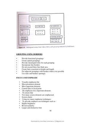 50
GROUPING USING BORDERS
• Provide functional groupings
• Create spatial groupings
• Provide meaningful titles for each grouping
• Incorporate line borders
• Do not exceed three line thick ness
• Create lines consistent in height and length
• For adjacent groupings with borders where ever possible
• Use rules and borders sparingly
FOCUS AND EMPHASIS
• Visually emphasize the
• Most prominent element
• Most important elements
• Central idea or focal point
• De emphasize less important elements
• To ensure that
• Too many screen elements are emphasized.
• Screen clutter
• Using too many emphasize techniques
• To provide emphasis use techniques such as :
• Higher brightness
• Reverse polarity
• Larger and distinctive font
Downloaded by Umar Maaz (umarmaaz.ur.123@gmail.com)
lOMoARcPSD|29187581
 