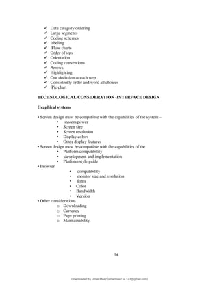 54
 Data category ordering
 Large segments
 Coding schemes
 labeling
 Flow charts
 Order of stps
 Orientation
 Coding conventions
 Arrows
 Highlighting
 One decission at each step
 Consistently order and word all choices
 Pie chart
TECHNOLOGICAL CONSIDERATION -INTERFACE DESIGN
Graphical systems
• Screen design must be compatible with the capabilities of the system –
• system power
• Screen size
• Screen resolution
• Display colors
• Other display features
• Screen design must be compatible with the capabilities of the
• Platform compatibility
• development and implementation
• Platform style guide
• Browser
• compatibility
• monitor size and resolution
• fonts
• Color
• Bandwidth
• Version
• Other considerations
o Downloading
o Currency
o Page printing
o Maintainability
Downloaded by Umar Maaz (umarmaaz.ur.123@gmail.com)
lOMoARcPSD|29187581
 