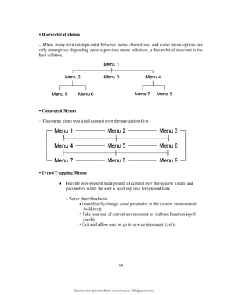 56
• Hierarchical Menus
– When many relationships exist between menu alternatives, and some menu options are
only appropriate depending upon a previous menu selection, a hierarchical structure is the
best solution.
• Connected Menus
– This menu gives you a full control over the navigation flow
• Event-Trapping Menus
 Provide ever-present background of control over the system’s state and
parameters while the user is working on a foreground task
– Serve three functions
• Immediately change some parameter in the current environment
(bold text)
• Take user out of current environment to perform function (spell
check)
• Exit and allow user to go to new environment (exit)
Downloaded by Umar Maaz (umarmaaz.ur.123@gmail.com)
lOMoARcPSD|29187581
 