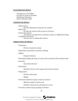 57
FUNCTIONS OF MENUS
• Navigation to a New Menu
• Execute an Action or Procedure
• Displaying Information
• Data or Parameter Input
CONTENT OF MENUS
• Menu Context
– Provides information to keep the user oriented
• Menu Title
– Provides the context for the current set of choices
• Choice Descriptions:
– Descriptions can range from a mnemonic, numeric or alphabetized listing
• Completion Instructions
– Tell users how to indicate their choices
FORMATTING OF MENUS
• Consistency
– Provide consistency in menu
• Organization, presentation, and choice ordering
• Display
– Frequent references
• Permanently display the menu in an area of the screen that will not obscure other
screen data
– Occasional references
• Presentation
– Should be obvious with a unique and consistent structure
• Organization
– Provide a main menu
– Display
• All relevant alternatives (gray-out inactive choices)
– Minimize number of menu levels
– Number of menu choices presented on a screen
• 4-8 choices without logical grouping of elements
Downloaded by Umar Maaz (umarmaaz.ur.123@gmail.com)
lOMoARcPSD|29187581
 