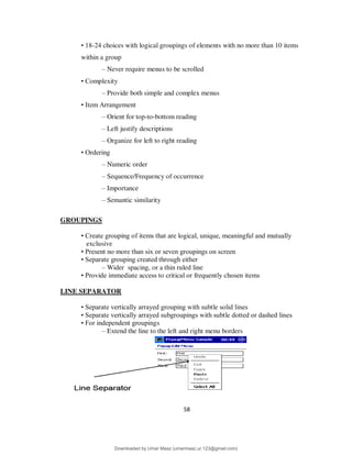 58
• 18-24 choices with logical groupings of elements with no more than 10 items
within a group
– Never require menus to be scrolled
• Complexity
– Provide both simple and complex menus
• Item Arrangement
– Orient for top-to-bottom reading
– Left justify descriptions
– Organize for left to right reading
• Ordering
– Numeric order
– Sequence/Frequency of occurrence
– Importance
– Semantic similarity
GROUPINGS
• Create grouping of items that are logical, unique, meaningful and mutually
exclusive
• Present no more than six or seven groupings on screen
• Separate grouping created through either
– Wider spacing, or a thin ruled line
• Provide immediate access to critical or frequently chosen items
LINE SEPARATOR
• Separate vertically arrayed grouping with subtle solid lines
• Separate vertically arrayed subgroupings with subtle dotted or dashed lines
• For independent groupings
– Extend the line to the left and right menu borders
Downloaded by Umar Maaz (umarmaaz.ur.123@gmail.com)
lOMoARcPSD|29187581
 