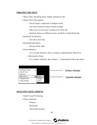 59
PHRASING THE MENU
• Menu Titles: Should be Short, Simple, Distinctive title
• Menu Choice Description:
– Can be single, compound or multiple words
– Use task-oriented not data-oriented wording
– Must never use the same wording as its menu title
– Identical choices on different menus should be worded identically
• Keyboard Accelerators
– Ctrl +B or (Ctrl +B)
• Keyboard Equivalents
– Normal, Bold, Italic
• Intent Indicators
– To a cascade indicator: place a triangle or right pointing solid arrow
following the choice
– To a window indicator: place ellipsis (...) immediately follow the choice
SELECTING MENU CHOICES
• Initial Cursor Positioning
• Choice Selection
– Pointers
– Keyboards
– Selection/Execution
Downloaded by Umar Maaz (umarmaaz.ur.123@gmail.com)
lOMoARcPSD|29187581
 