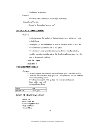 60
– Combining techniques
• Defaults
– Provide a default whenever possible (as Bold Text)
• Unavailable Choices
– Should be dimmed or “grayed out”
MARK TOGGLES OR SETTING
• Purpose
– Use to designate that an item or feature is active over a relatively long
period of time
– Use to provider a reminder that an item or feature is active or inactive
– Position the indicator to the left of the option
– For situations where several nonexclusive choices may be selected,
consider including one alternative that deselects all items an reverts the
state to the normal condition
Bold old Ctrl+B
Italic Ctrl+I
TOGGLED MENU ITEMS
• Purpose
– Use to designate two opposite commands that are accessed frequently
– Use when the menu item displayed will clearly indicate that the opposite
condition currently exists
– Provide a meaningful, fully spelled-out description of action
– Begin with a clear verb
– Use mixed-case letter
view view
Hide Grid Show grid
KINDS OF GRAPHICAL MENUS
• Menu Bar
• Pull-Down Bar
• Cascading Menu Bar
• Pop-Up Menu
• Iconic Menu
Downloaded by Umar Maaz (umarmaaz.ur.123@gmail.com)
lOMoARcPSD|29187581
 