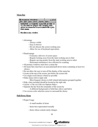 61
Menu Bar
• Advantage
– Always visible
– Easy to browse
– Do not obscure the screen working area
– Allow for use of keyboard equivalents
• Disadvantage
– Consume a full row of screen space
– Require looking away from the main working area to find
– Require moving pointer from the main working area to select
– Horizontal orientation is less efficient for scanning
• All primary windows must have a menu bar
• All menu bars must have an associated pull-down menu containing at least two
choices
• Do not allow the user to turn off the display of the menu bar
• Locate at the top of the screen, just below the screen title
• Use single-word choices whenever possible
• Order choice left-to-right with
– Most frequent choices to left/ related information grouped together
• Help, when included should be located at the right side
• Layout: x File xxx Edit xxx Options Help x
• Separate the bar from the remainder of the screen by
– A different background or Solid lines above and below
• Use reverse color selection cursor to surround the choice
Pull-Down Menu
• Proper Usage
– A small number of items
– Items best represented textually
– Items whose content rarely changes
Downloaded by Umar Maaz (umarmaaz.ur.123@gmail.com)
lOMoARcPSD|29187581
 
