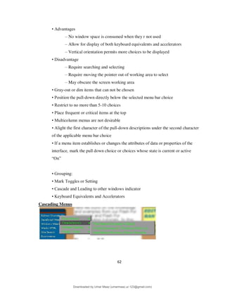 62
• Advantages
– No window space is consumed when they r not used
– Allow for display of both keyboard equivalents and accelerators
– Vertical orientation permits more choices to be displayed
• Disadvantage
– Require searching and selecting
– Require moving the pointer out of working area to select
– May obscure the screen working area
• Gray-out or dim items that can not be chosen
• Position the pull-down directly below the selected menu bar choice
• Restrict to no more than 5-10 choices
• Place frequent or critical items at the top
• Multicolumn menus are not desirable
• Alight the first character of the pull-down descriptions under the second character
of the applicable menu bar choice
• If a menu item establishes or changes the attributes of data or properties of the
interface, mark the pull down choice or choices whose state is current or active
“On”
• Grouping:
• Mark Toggles or Setting
• Cascade and Leading to other windows indicator
• Keyboard Equivalents and Accelerators
Cascading Menus
Downloaded by Umar Maaz (umarmaaz.ur.123@gmail.com)
lOMoARcPSD|29187581
 