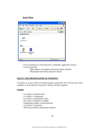 64
Iconic Menu
• Use to remind user of the functions, commands, application choices
• Create icons that
– Help enhance recognition and hasten option selection
– Meaningful and clearly represent choices
SELECT THE PROPER KINDS OF WINDOWS
A window is an area of the screen that contains a particular view of some area of the
computer or some portion of a person’s dialog with the computer.
Content
• A window’s characteristics
• A window’s components
• A window’s presentation styles
• The types of windows available
• Organizing window system functions
• A window’s operations
• Web system frames and pop-up windows
Downloaded by Umar Maaz (umarmaaz.ur.123@gmail.com)
lOMoARcPSD|29187581
 