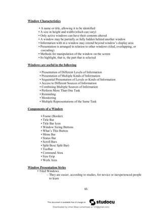 65
Window Characteristics
• A name or title, allowing it to be identified
• A size in height and width (which can vary)
• Only active windows can have their contents altered
• A window may be partially or fully hidden behind another window
• Information with in a window may extend beyond window’s display area
• Presentation is arranged in relation to other windows (tiled, overlapping, or
cascading)
• Methods for manipulation of the window on the screen
• Its highlight, that is, the part that is selected
Windows are useful in the following
• Presentation of Different Levels of Information
• Presentation of Multiple Kinds of Information
• Sequential Presentation of Levels or Kinds of Information
• Access to Different Sources of Information
• Combining Multiple Sources of Information
• Perform More Than One Task
• Reminding
• Monitoring
• Multiple Representations of the Same Task
Components of a Window
• Frame (Border)
• Title Bar
• Title Bar Icon
• Window Sizing Buttons
• What’s This Button
• Menu Bar
• Status Bar
• Scroll Bars
• Split Box( Split Bar)
• Toolbar
• Command Area
• Size Grip
• Work Area
Window Presentation Styles
• Tiled Windows
– They are easier, according to studies, for novice or inexperienced people
to learn
Downloaded by Umar Maaz (umarmaaz.ur.123@gmail.com)
lOMoARcPSD|29187581
 