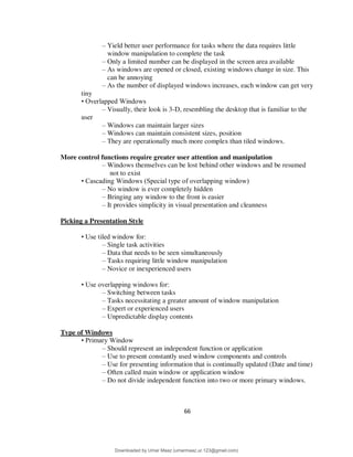 66
– Yield better user performance for tasks where the data requires little
window manipulation to complete the task
– Only a limited number can be displayed in the screen area available
– As windows are opened or closed, existing windows change in size. This
can be annoying
– As the number of displayed windows increases, each window can get very
tiny
• Overlapped Windows
– Visually, their look is 3-D, resembling the desktop that is familiar to the
user
– Windows can maintain larger sizes
– Windows can maintain consistent sizes, position
– They are operationally much more complex than tiled windows.
More control functions require greater user attention and manipulation
– Windows themselves can be lost behind other windows and be resumed
not to exist
• Cascading Windows (Special type of overlapping window)
– No window is ever completely hidden
– Bringing any window to the front is easier
– It provides simplicity in visual presentation and cleanness
Picking a Presentation Style
• Use tiled window for:
– Single task activities
– Data that needs to be seen simultaneously
– Tasks requiring little window manipulation
– Novice or inexperienced users
• Use overlapping windows for:
– Switching between tasks
– Tasks necessitating a greater amount of window manipulation
– Expert or experienced users
– Unpredictable display contents
Type of Windows
• Primary Window
– Should represent an independent function or application
– Use to present constantly used window components and controls
– Use for presenting information that is continually updated (Date and time)
– Often called main window or application window
– Do not divide independent function into two or more primary windows.
Downloaded by Umar Maaz (umarmaaz.ur.123@gmail.com)
lOMoARcPSD|29187581
 
