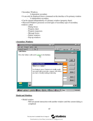67
• Secondary Windows
– A dependent secondary
• It can only be displayed from a command on the interface of its primary window
– A independent secondary
• Can be opened independently of a primary window (property sheet)
• Microsoft Windows possesses several types of secondary type of secondary
windows called
– Dialog boxes
– Property sheet
– Property inspectors
– Message boxes
– Palette windows
– Pop-up windows
• Secondary Windows
Modal and Modeless
• Modal window
– Will not permit interaction with another window until the current dialog is
completed
Downloaded by Umar Maaz (umarmaaz.ur.123@gmail.com)
lOMoARcPSD|29187581
 
