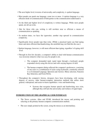 6
• The next higher level, in terms of universality and complexity, is spoken language.
• Most people can speak one language, some two or more. A spoken language is a very
efficient mode of communication if both parties to the communication understand it.
• At the third and highest level of complexity is written language. While most people
speak, not all can write.
• But for those who can, writing is still nowhere near as efficient a means of
communication as speaking.
• In modem times, we have the typewriter, another step upward in communication
complexity.
• Significantly fewer people type than write. (While a practiced typist can find typing
faster and more efficient than handwriting, the unskilled may not find this the case.)
• Spoken language, however, is still more efficient than typing, regardless' of typing skill
level.
• Through its first few decades, a computer's ability to deal with human communication
was inversely related to what was easy for people to do.
o The computer demanded rigid, typed input through a keyboard; people
responded slowly using this device and with varying degrees of skill.
o The human-computer dialog reflected the computer's preferences, consisting
of one style or a combination of styles using keyboards, commonly referred
to as Command Language, Question and Answer, Menu selection, Function
Key Selection, and Form Fill-In.
• Throughout the computer's history, designers have been developing, with varying
degrees of success, other human-computer interaction methods that utilize more
general, widespread, and easier-to-learn capabilities: voice and handwriting.
 Systems that recognize human speech and handwriting now exist,
although they still lack the universality and richness of typed input.
INTRODUCTION OF THE GRAPHICAL USER INTERFACE
• The Xerox systems, Altus and STAR, introduced the mouse and pointing and
selecting as the primary human-computer communication method.
• The user simply pointed at the screen, using the mouse as an intermediary.
Downloaded by Umar Maaz (umarmaaz.ur.123@gmail.com)
lOMoARcPSD|29187581
 
