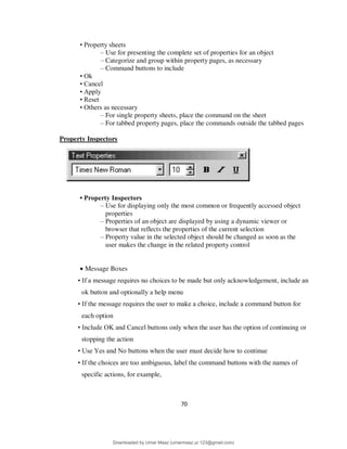 70
• Property sheets
– Use for presenting the complete set of properties for an object
– Categorize and group within property pages, as necessary
– Command buttons to include
• Ok
• Cancel
• Apply
• Reset
• Others as necessary
– For single property sheets, place the command on the sheet
– For tabbed property pages, place the commands outside the tabbed pages
Property Inspectors
• Property Inspectors
– Use for displaying only the most common or frequently accessed object
properties
– Properties of an object are displayed by using a dynamic viewer or
browser that reflects the properties of the current selection
– Property value in the selected object should be changed as soon as the
user makes the change in the related property control
 Message Boxes
• If a message requires no choices to be made but only acknowledgement, include an
ok button and optionally a help menu
• If the message requires the user to make a choice, include a command button for
each option
• Include OK and Cancel buttons only when the user has the option of continuing or
stopping the action
• Use Yes and No buttons when the user must decide how to continue
• If the choices are too ambiguous, label the command buttons with the names of
specific actions, for example,
Downloaded by Umar Maaz (umarmaaz.ur.123@gmail.com)
lOMoARcPSD|29187581
 