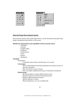 72
Select the Proper Device-Based Controls
Device-based controls, often called input devices, are the mechanisms through which
people communicate their desires to the system.
Identify the characteristics and capabilities of device-based control
• Trackball
• Joystick
• Graphic tablet
• Light pen
• Touch screen
• Voice
• Mouse
• Keyboard
Trackball
• Description
– A ball that rotates freely in all directions in its socket
• Advantages
– Direct relationship between hand and pointer movement in terms of
direction and speed
– Does not obscure vision of screen
– Does not require additional desk space (if mounted on keyboard)
• Disadvantage
– Movement indirect, in plane different from screen
– Requires hand to be removed from keyboard keys
– Requires different hand movements
– May be difficult to control
– May be fatiguing to use over extended time
Downloaded by Umar Maaz (umarmaaz.ur.123@gmail.com)
lOMoARcPSD|29187581
 