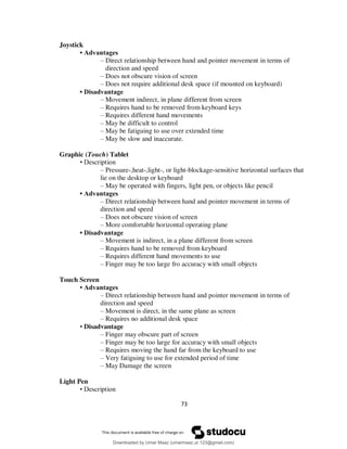 73
Joystick
• Advantages
– Direct relationship between hand and pointer movement in terms of
direction and speed
– Does not obscure vision of screen
– Does not require additional desk space (if mounted on keyboard)
• Disadvantage
– Movement indirect, in plane different from screen
– Requires hand to be removed from keyboard keys
– Requires different hand movements
– May be difficult to control
– May be fatiguing to use over extended time
– May be slow and inaccurate.
Graphic (Touch) Tablet
• Description
– Pressure-,heat-,light-, or light-blockage-sensitive horizontal surfaces that
lie on the desktop or keyboard
– May be operated with fingers, light pen, or objects like pencil
• Advantages
– Direct relationship between hand and pointer movement in terms of
direction and speed
– Does not obscure vision of screen
– More comfortable horizontal operating plane
• Disadvantage
– Movement is indirect, in a plane different from screen
– Requires hand to be removed from keyboard
– Requires different hand movements to use
– Finger may be too large fro accuracy with small objects
Touch Screen
• Advantages
– Direct relationship between hand and pointer movement in terms of
direction and speed
– Movement is direct, in the same plane as screen
– Requires no additional desk space
• Disadvantage
– Finger may obscure part of screen
– Finger may be too large for accuracy with small objects
– Requires moving the hand far from the keyboard to use
– Very fatiguing to use for extended period of time
– May Damage the screen
Light Pen
• Description
Downloaded by Umar Maaz (umarmaaz.ur.123@gmail.com)
lOMoARcPSD|29187581
 