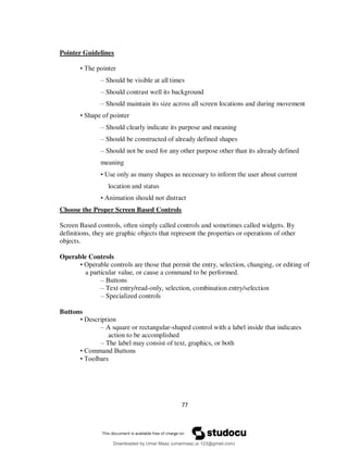 77
Pointer Guidelines
• The pointer
– Should be visible at all times
– Should contrast well its background
– Should maintain its size across all screen locations and during movement
• Shape of pointer
– Should clearly indicate its purpose and meaning
– Should be constructed of already defined shapes
– Should not be used for any other purpose other than its already defined
meaning
• Use only as many shapes as necessary to inform the user about current
location and status
• Animation should not distract
Choose the Proper Screen Based Controls
Screen Based controls, often simply called controls and sometimes called widgets. By
definitions, they are graphic objects that represent the properties or operations of other
objects.
Operable Controls
• Operable controls are those that permit the entry, selection, changing, or editing of
a particular value, or cause a command to be performed.
– Buttons
– Text entry/read-only, selection, combination entry/selection
– Specialized controls
Buttons
• Description
– A square or rectangular-shaped control with a label inside that indicates
action to be accomplished
– The label may consist of text, graphics, or both
• Command Buttons
• Toolbars
Downloaded by Umar Maaz (umarmaaz.ur.123@gmail.com)
lOMoARcPSD|29187581
 