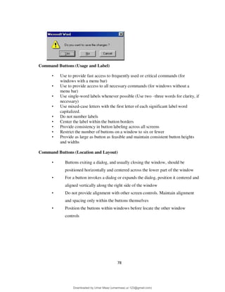 78
Command Buttons (Usage and Label)
• Use to provide fast access to frequently used or critical commands (for
windows with a menu bar)
• Use to provide access to all necessary commands (for windows without a
menu bar)
• Use single-word labels whenever possible (Use two –three words for clarity, if
necessary)
• Use mixed-case letters with the first letter of each significant label word
capitalized.
• Do not number labels
• Center the label within the button borders
• Provide consistency in button labeling across all screens
• Restrict the number of buttons on a window to six or fewer
• Provide as large as button as feasible and maintain consistent button heights
and widths
Command Buttons (Location and Layout)
• Buttons exiting a dialog, and usually closing the window, should be
positioned horizontally and centered across the lower part of the window
• For a button invokes a dialog or expands the dialog, position it centered and
aligned vertically along the right side of the window
• Do not provide alignment with other screen controls. Maintain alignment
and spacing only within the buttons themselves
• Position the buttons within windows before locate the other window
controls
Downloaded by Umar Maaz (umarmaaz.ur.123@gmail.com)
lOMoARcPSD|29187581
 