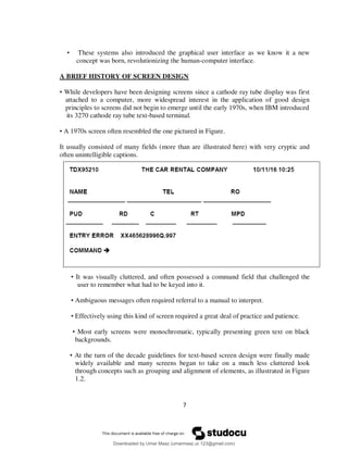 7
• These systems also introduced the graphical user interface as we know it a new
concept was born, revolutionizing the human-computer interface.
A BRIEF HISTORY OF SCREEN DESIGN
• While developers have been designing screens since a cathode ray tube display was first
attached to a computer, more widespread interest in the application of good design
principles to screens did not begin to emerge until the early 1970s, when IBM introduced
its 3270 cathode ray tube text-based terminal.
• A 1970s screen often resembled the one pictured in Figure.
It usually consisted of many fields (more than are illustrated here) with very cryptic and
often unintelligible captions.
• It was visually cluttered, and often possessed a command field that challenged the
user to remember what had to be keyed into it.
• Ambiguous messages often required referral to a manual to interpret.
• Effectively using this kind of screen required a great deal of practice and patience.
• Most early screens were monochromatic, typically presenting green text on black
backgrounds.
• At the turn of the decade guidelines for text-based screen design were finally made
widely available and many screens began to take on a much less cluttered look
through concepts such as grouping and alignment of elements, as illustrated in Figure
1.2.
Downloaded by Umar Maaz (umarmaaz.ur.123@gmail.com)
lOMoARcPSD|29187581
 