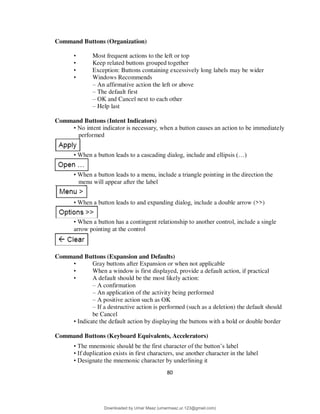 80
Command Buttons (Organization)
• Most frequent actions to the left or top
• Keep related buttons grouped together
• Exception: Buttons containing excessively long labels may be wider
• Windows Recommends
– An affirmative action the left or above
– The default first
– OK and Cancel next to each other
– Help last
Command Buttons (Intent Indicators)
• No intent indicator is necessary, when a button causes an action to be immediately
performed
• When a button leads to a cascading dialog, include and ellipsis (…)
• When a button leads to a menu, include a triangle pointing in the direction the
menu will appear after the label
• When a button leads to and expanding dialog, include a double arrow (>>)
• When a button has a contingent relationship to another control, include a single
arrow pointing at the control
Command Buttons (Expansion and Defaults)
• Gray buttons after Expansion or when not applicable
• When a window is first displayed, provide a default action, if practical
• A default should be the most likely action:
– A confirmation
– An application of the activity being performed
– A positive action such as OK
– If a destructive action is performed (such as a deletion) the default should
be Cancel
• Indicate the default action by displaying the buttons with a bold or double border
Command Buttons (Keyboard Equivalents, Accelerators)
• The mnemonic should be the first character of the button’s label
• If duplication exists in first characters, use another character in the label
• Designate the mnemonic character by underlining it
Downloaded by Umar Maaz (umarmaaz.ur.123@gmail.com)
lOMoARcPSD|29187581
 