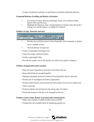 81
• Assign a keyboard accelerator to each button to facilitate keyboard selection
Command Buttons (Scrolling and Button Activation)
• Use buttons to move between multi-page forms, not scroll bars Label
buttons Next and Previous
• Highlight the button in some visually distinctive manner when the point is
resting on it and the button is available for selection
Toolbars (Usage, Structure and size)
• Provide easy and fast access to most frequently used commands or options
across multiple screens
• Provide buttons of equal size
• Create a meaningful and unique icon
• Center the image within the button
• Create a meaningful label
• Provide the smaller size as the default size with a user option to change it
Toolbars (Organization and Location)
• Place the most frequently used actions to the left or the top
• Keep related buttons grouped together
• Separate potentially destructive buttons from frequently chosen selections
• Permit user to reconfigure the button organization
• Position main features and functions bar horizontally across top of window just
below menu bar
• Position subtask and sub features bars along sides of window
• Permit the location of the bar to be changed by the user
Toolbars (Active items, Button Activation and Customization)
• Make only currently available toolbar items available
• Temporarily not available items by displaying grayed out
Downloaded by Umar Maaz (umarmaaz.ur.123@gmail.com)
lOMoARcPSD|29187581
 