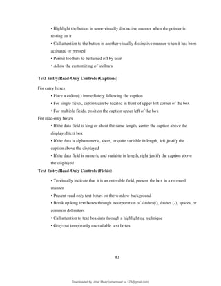 82
• Highlight the button in some visually distinctive manner when the pointer is
resting on it
• Call attention to the button in another visually distinctive manner when it has been
activated or pressed
• Permit toolbars to be turned off by user
• Allow the customizing of toolbars
Text Entry/Read-Only Controls (Captions)
For entry boxes
• Place a colon (:) immediately following the caption
• For single fields, caption can be located in front of upper left corner of the box
• For multiple fields, position the caption upper left of the box
For read-only boxes
• If the data field is long or about the same length, center the caption above the
displayed text box
• If the data is alphanumeric, short, or quite variable in length, left-justify the
caption above the displayed
• If the data field is numeric and variable in length, right justify the caption above
the displayed
Text Entry/Read-Only Controls (Fields)
• To visually indicate that it is an enterable field, present the box in a recessed
manner
• Present read-only text boxes on the window background
• Break up long text boxes through incorporation of slashes(/), dashes (-), spaces, or
common delimiters
• Call attention to text box data through a highlighting technique
• Gray-out temporarily unavailable text boxes
Downloaded by Umar Maaz (umarmaaz.ur.123@gmail.com)
lOMoARcPSD|29187581
 