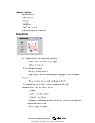 83
Selection Controls
• Radio Buttons
• Check Boxes
• Palettes
• List Boxes
• List View Controls
• Drop-down/Pop-up List Boxes
Radio Buttons
• A two part control consisting of the following
– Small circles, diamonds, or rectangles
– Choice descriptions
• When a choice is selected
– The option is highlighted
– Any existing choice is automatically un highlighted and deselected
• Purpose
– To set one item from a small set of option (2 to 8)
• For mutually exclusive choices (that is, only can be selected)
• Most useful for data and choices that are
– Discrete
– Small and fixed in number
– Not easily remembered
– Most easily understood when the alternatives can be seen together and
compared to one another
– Never change in content
Downloaded by Umar Maaz (umarmaaz.ur.123@gmail.com)
lOMoARcPSD|29187581
 