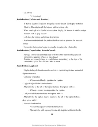 84
• Do not use
– For commands
Radio Buttons (Defaults and Structure)
• If there is a default selection, designate it as the default and display its button
filled in. Else, display all the buttons without setting a dot
• When a multiple selection includes choices, display the buttons in another unique
manner, such as gray shadow
• Left-align the buttons and choice descriptions
• A columnar orientation is the preferred unless vertical space on the screen is
limited
• Enclose the buttons in a border to visually strengthen the relationship
Radio Buttons (Organization, Related Control)
• Arrange selection in expected order or follow other patterns (frequency of
occurrence, sequence of use, or importance)
• Position any control related to a radio button immediately to the right of the
choice description. End the label with an arrow
Radio Buttons (Captions)
• Display full spelled out in mixed-case letters, capitalizing the first letter of all
significant words
• Columnar orientation
– With a control border, position the caption:
• Upper-left-justified within the border
• Alternatively, to the left of the topmost choice description with (:)
– Without a control border position the caption:
• Left-justified above the choice description with (:)
• Alternatively, the caption may be located to the left of the topmost choice
description with (:)
• Horizontal orientation
– Position the caption to the left of the choice
– Alternatively, with a control border, left-justified within the border
Downloaded by Umar Maaz (umarmaaz.ur.123@gmail.com)
lOMoARcPSD|29187581
 