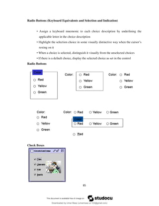 85
Radio Buttons (Keyboard Equivalents and Selection and Indication)
• Assign a keyboard mnemonic to each choice description by underlining the
applicable letter in the choice description
• Highlight the selection choice in some visually distinctive way when the cursor’s
resting on it
• When a choice is selected, distinguish it visually from the unselected choices
• If there is a default choice, display the selected choice as set in the control
Radio Buttons
Check Boxes
Downloaded by Umar Maaz (umarmaaz.ur.123@gmail.com)
lOMoARcPSD|29187581
 