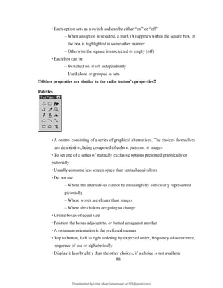 86
• Each option acts as a switch and can be either “on” or “off”
– When an option is selected, a mark (X) appears within the square box, or
the box is highlighted in some other manner
– Otherwise the square is unselected or empty (off)
• Each box can be
– Switched on or off independently
– Used alone or grouped in sets
!!Other properties are similar to the radio button’s properties!!
Palettes
• A control consisting of a series of graphical alternatives. The choices themselves
are descriptive, being composed of colors, patterns, or images
• To set one of a series of mutually exclusive options presented graphically or
pictorially
• Usually consume less screen space than textual equivalents
• Do not use
– Where the alternatives cannot be meaningfully and clearly represented
pictorially
– Where words are clearer than images
– Where the choices are going to change
• Create boxes of equal size
• Position the boxes adjacent to, or butted up against another
• A columnar orientation is the preferred manner
• Top to button, Left to right ordering by expected order, frequency of occurrence,
sequence of use or alphabetically
• Display it less brightly than the other choices, if a choice is not available
Downloaded by Umar Maaz (umarmaaz.ur.123@gmail.com)
lOMoARcPSD|29187581
 