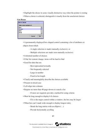 87
• Highlight the choice in some visually distinctive way when the pointer is resting
• When a choice is selected, distinguish it visually from the unselected choices
List Boxes
• A permanently displayed box-shaped control containing a list of attributes or
objects from which
– A single selection is made (mutually exclusive), or
– Multiple selections are made (non-mutually exclusive)
• Unlimited number of choices
• If the list content change, items will be hard to find
• Good for data that are
– Best represented textually
– Not frequently selected
– Large in number
– Fixed in list length
• Clearly and meaningfully describe the choices available
• Present in mixed case
• Left-align into columns
• Require no more than 40 page-downs to search a list
– If more are required, provide a method for using criteria
• Must be long enough to display 6-8 choices
– If it is the major control within a window, the box may be larger
• When box can’t made wide enough to display longest entry
– Break the long entries with an ellipsis (…)
– Provide horizontally scrolling
Downloaded by Umar Maaz (umarmaaz.ur.123@gmail.com)
lOMoARcPSD|29187581
 