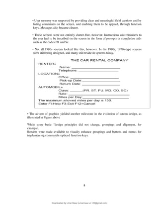 8
• User memory was supported by providing clear and meaningful field captions and by
listing commands on the screen, and enabling them to be applied, through function
keys. Messages also became clearer.
• These screens were not entirely clutter-free, however. Instructions and reminders to
the user had to be inscribed on the screen in the form of prompts or completion aids
such as the codes PR and Sc.
• Not all 1980s screens looked like this, however. In the 1980s, 1970s-type screens
were still being designed, and many still reside in systems today.
• The advent of graphics yielded another milestone in the evolution of screen design, as
illustrated in Figure above
While some basic "design principles did not change, groupings and alignment, for
example,
Borders were made available to visually enhance groupings and buttons and menus for
implementing commands replaced function keys.
Downloaded by Umar Maaz (umarmaaz.ur.123@gmail.com)
lOMoARcPSD|29187581
 