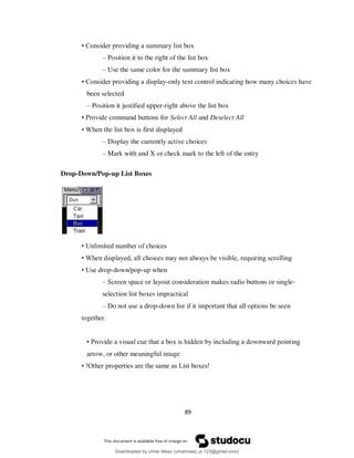 89
• Consider providing a summary list box
– Position it to the right of the list box
– Use the same color for the summary list box
• Consider providing a display-only text control indicating how many choices have
been selected
– Position it justified upper-right above the list box
• Provide command buttons for Select All and Deselect All
• When the list box is first displayed
– Display the currently active choices
– Mark with and X or check mark to the left of the entry
Drop-Down/Pop-up List Boxes
• Unlimited number of choices
• When displayed, all choices may not always be visible, requiring scrolling
• Use drop-down/pop-up when
– Screen space or layout consideration makes radio buttons or single-
selection list boxes impractical
– Do not use a drop-down list if it important that all options be seen
together.
• Provide a visual cue that a box is hidden by including a downward pointing
arrow, or other meaningful image
• !Other properties are the same as List boxes!
Downloaded by Umar Maaz (umarmaaz.ur.123@gmail.com)
lOMoARcPSD|29187581
 