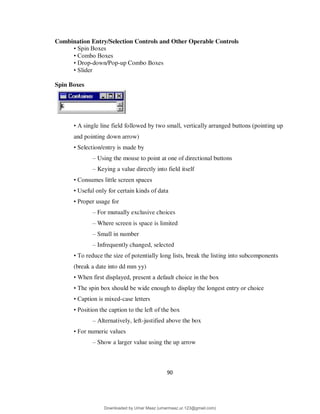 90
Combination Entry/Selection Controls and Other Operable Controls
• Spin Boxes
• Combo Boxes
• Drop-down/Pop-up Combo Boxes
• Slider
Spin Boxes
• A single line field followed by two small, vertically arranged buttons (pointing up
and pointing down arrow)
• Selection/entry is made by
– Using the mouse to point at one of directional buttons
– Keying a value directly into field itself
• Consumes little screen spaces
• Useful only for certain kinds of data
• Proper usage for
– For mutually exclusive choices
– Where screen is space is limited
– Small in number
– Infrequently changed, selected
• To reduce the size of potentially long lists, break the listing into subcomponents
(break a date into dd mm yy)
• When first displayed, present a default choice in the box
• The spin box should be wide enough to display the longest entry or choice
• Caption is mixed-case letters
• Position the caption to the left of the box
– Alternatively, left-justified above the box
• For numeric values
– Show a larger value using the up arrow
Downloaded by Umar Maaz (umarmaaz.ur.123@gmail.com)
lOMoARcPSD|29187581
 