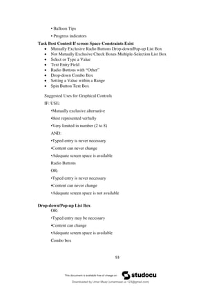 93
• Balloon Tips
• Progress indicators
Task Best Control If screen Space Constraints Exist
 Mutually Exclusive Radio Buttons Drop-down/Pop-up List Box
 Not Mutually Exclusive Check Boxes Multiple-Selection List Box
 Select or Type a Value
 Text Entry Field
 Radio Buttons with “Other”
 Drop-down Combo Box
 Setting a Value within a Range
 Spin Button Text Box
Suggested Uses for Graphical Controls
IF: USE:
•Mutually exclusive alternative
•Best represented verbally
•Very limited in number (2 to 8)
AND:
•Typed entry is never necessary
•Content can never change
•Adequate screen space is available
Radio Buttons
OR:
•Typed entry is never necessary
•Content can never change
•Adequate screen space is not available
Drop-down/Pop-up List Box
OR:
•Typed entry may be necessary
•Content can change
•Adequate screen space is available
Combo box
Downloaded by Umar Maaz (umarmaaz.ur.123@gmail.com)
lOMoARcPSD|29187581
 