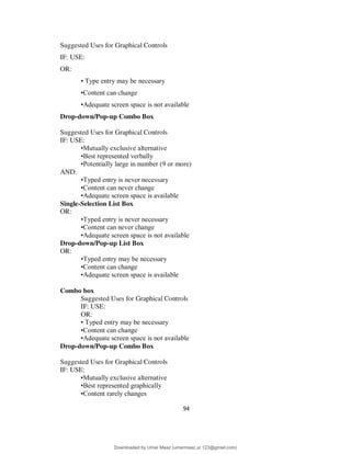 94
Suggested Uses for Graphical Controls
IF: USE:
OR:
• Type entry may be necessary
•Content can change
•Adequate screen space is not available
Drop-down/Pop-up Combo Box
Suggested Uses for Graphical Controls
IF: USE:
•Mutually exclusive alternative
•Best represented verbally
•Potentially large in number (9 or more)
AND:
•Typed entry is never necessary
•Content can never change
•Adequate screen space is available
Single-Selection List Box
OR:
•Typed entry is never necessary
•Content can never change
•Adequate screen space is not available
Drop-down/Pop-up List Box
OR:
•Typed entry may be necessary
•Content can change
•Adequate screen space is available
Combo box
Suggested Uses for Graphical Controls
IF: USE:
OR:
• Typed entry may be necessary
•Content can change
•Adequate screen space is not available
Drop-down/Pop-up Combo Box
Suggested Uses for Graphical Controls
IF: USE:
•Mutually exclusive alternative
•Best represented graphically
•Content rarely changes
Downloaded by Umar Maaz (umarmaaz.ur.123@gmail.com)
lOMoARcPSD|29187581
 