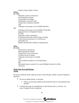 95
•Small or large number of items
Palette
IF: USE:
•Mutually exclusive alternatives
•Not frequently selected
•Content does not change
•Predictable, consecutive data
•Typed entry sometimes desirable
And:
•Adequate screen space is not available Spin Box
OR:
•Adequate screen space is not available Combo Box
Suggested Uses for Graphical Controls
IF: USE:
•Mutually exclusive alternative
•Continuous data with a limited range of setting
•Value increases/decreases in a well-known,
predictable way
•Spatial representation enhances comprehension
Slider
IF: USE:
•Nonexclusive alternatives
•Best represented verbally
•Typed entry is never necessary
•Content can never change
•Adequate screen space is available
And:
•Very limited in number (2 to 8) Check Boxes
OR:
•Potentially large in number (9 or more) Multiple-Selection List Box
• Revision
Write Clear Text and Message
Words
Do not use technical words, made-up words or terms filespec, abend, or spool, Ungroup or
dearchive
• Do not use abbreviations or acronyms
– Always use the fully spelled-out form the first time it is encountered in the
interface
• Consider the usage of contradictions or short forms (won’t vs will not, un- -
ness), Complete words is preferred
Downloaded by Umar Maaz (umarmaaz.ur.123@gmail.com)
lOMoARcPSD|29187581
 
