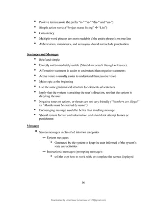 96
• Positive terms (avoid the prefix “ir-” “in-” “dis-” and “un-”)
• Simple action words (“Project status listing”  “List”)
• Consistency
• Multiple-word phrases are more readable if the entire phrase is on one line
• Abbreviation, mnemonics, and acronyms should not include punctuation
Sentences and Messages
• Brief and simple
• Directly and immediately usable (Should not search through reference)
• Affirmative statement is easier to understand than negative statements
• Active voice is usually easier to understand than passive voice
• Main topic at the beginning
• Use the same grammatical structure for elements of sentences
• Imply that the system is awaiting the user’s direction, not that the system is
directing the user
• Negative tones or actions, or threats are not very friendly (“Numbers are illegal”
vs “Months must be entered by name”)
• Encouraging message would be better than insulting message
• Should remain factual and informative, and should not attempt humor or
punishment
Messages
• Screen messages is classified into two categories
– System messages:
• Generated by the system to keep the user informed of the system’s
state and activities
– Instructional messages (prompting message) :
• tell the user how to work with, or complete the screen displayed
Downloaded by Umar Maaz (umarmaaz.ur.123@gmail.com)
lOMoARcPSD|29187581
 