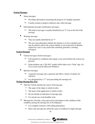 97
System Messages
• Status messages
– Providing information concerning the progress of a lengthy operation
– Usually contains a progress indicator and a short message
• Informational messages (notification messages)
– This kind of message is usually identified by an “I” icon to the left of the
message
• Warning messages
– They are usually identified by an “!”
– The user must determine whether the situation is in fact a problem and
may be asked to advise the system whether or not to proceed (A deletion
request by a user is any action that commonly generates a warning
messages)
System Messages
• Critical messages (Action messages)
– Call attention to conditions that require a user action before the system can
proceed
– Some products use a “Do Not” symbol while others use a “Stop” sign. An
X in a circle used by Microsoft Windows
• Question messages
– A question message asks a question and offers a choice of options for
selection
– It is designated by a “?” icon proceeding the message text
Writing Message Box Text
• Title bar: Clearly identify the source of the message
– The name of the object to which it refers
– The name of the application to which it refers
– Do not include an indication of message type
– Use mixed case in the headline style
• Message box: Provide a clear and concise description of the condition of the
condition causing the message box to be displayed
– Use complete sentences with ending punctuation
– Show only message box about the cause of condition in single message
Downloaded by Umar Maaz (umarmaaz.ur.123@gmail.com)
lOMoARcPSD|29187581
 