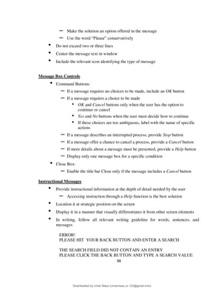 98
– Make the solution an option offered in the message
– Use the word “Please” conservatively
• Do not exceed two or three lines
• Center the message text in window
• Include the relevant icon identifying the type of message
Message Box Controls
• Command Buttons:
– If a message requires no choices to be made, include an OK button
– If a message requires a choice to be made
• OK and Cancel buttons only when the user has the option to
continue or cancel
• Yes and No buttons when the user must decide how to continue
• If these choices are too ambiguous, label with the name of specific
actions
– If a message describes an interrupted process, provide Stop button
– If a message offer a chance to cancel a process, provide a Cancel button
– If more details about a message must be presented, provide a Help button
– Display only one message box for a specific condition
• Close Box:
– Enable the title bar Close only if the message includes a Cancel button
Instructional Messages
• Provide instructional information at the depth of detail needed by the user
– Accessing instruction through a Help function is the best solution
• Location it at strategic position on the screen
• Display it in a manner that visually differentiates it from other screen elements
• In writing, follow all relevant writing guideline for words, sentences, and
messages
ERROR!
PLEASE HIT YOUR BACK BUTTON AND ENTER A SEARCH
THE SEARCH FIELD DID NOT CONTAIN AN ENTRY
PLEASE CLICK THE BACK BUTTON AND TYPE A SEARCH VALUE
Downloaded by Umar Maaz (umarmaaz.ur.123@gmail.com)
lOMoARcPSD|29187581
 