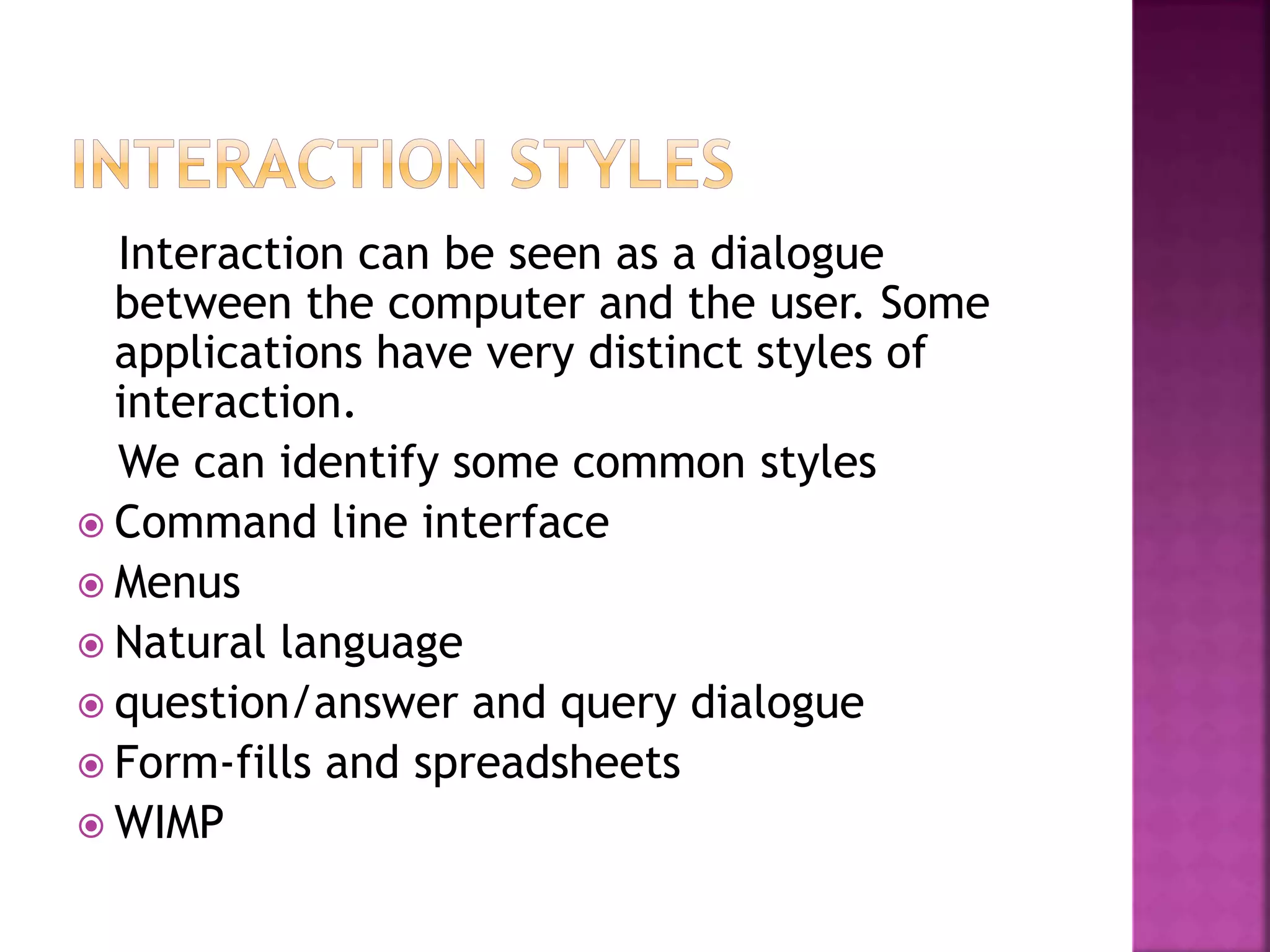 Interaction can be seen as a dialogue
between the computer and the user. Some
applications have very distinct styles of
interaction.
We can identify some common styles
 Command line interface
 Menus
 Natural language
 question/answer and query dialogue
 Form-fills and spreadsheets
 WIMP
 