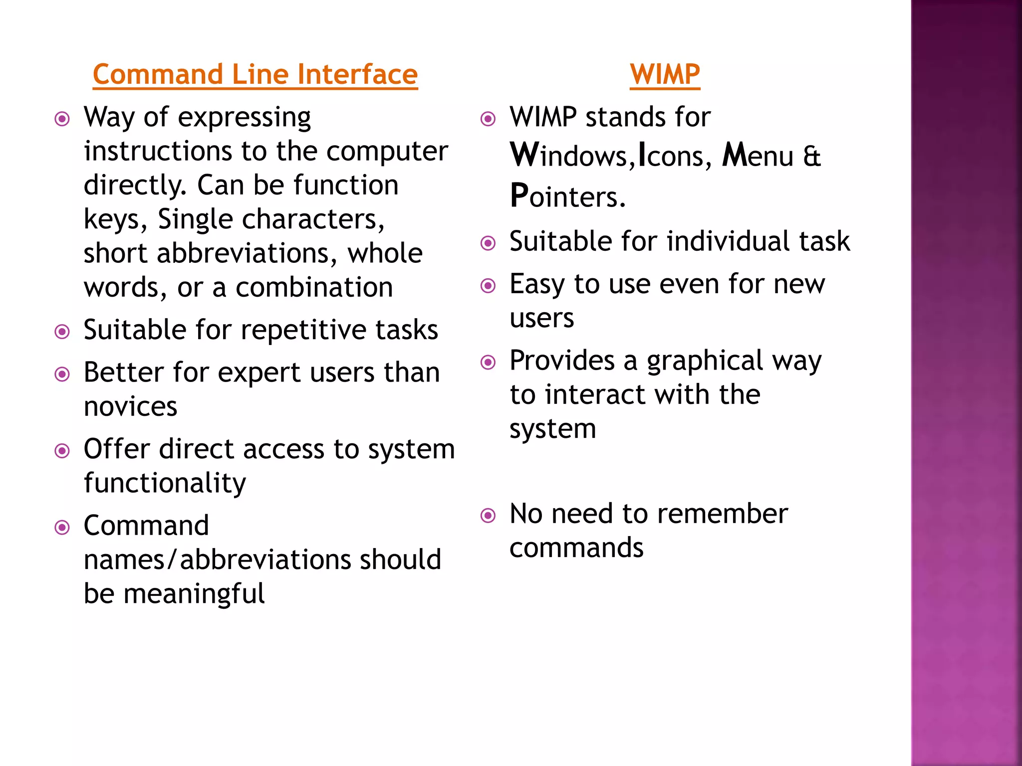 Command Line Interface
 Way of expressing
instructions to the computer
directly. Can be function
keys, Single characters,
short abbreviations, whole
words, or a combination
 Suitable for repetitive tasks
 Better for expert users than
novices
 Offer direct access to system
functionality
 Command
names/abbreviations should
be meaningful
WIMP
 WIMP stands for
Windows,Icons, Menu &
Pointers.
 Suitable for individual task
 Easy to use even for new
users
 Provides a graphical way
to interact with the
system
 No need to remember
commands
 