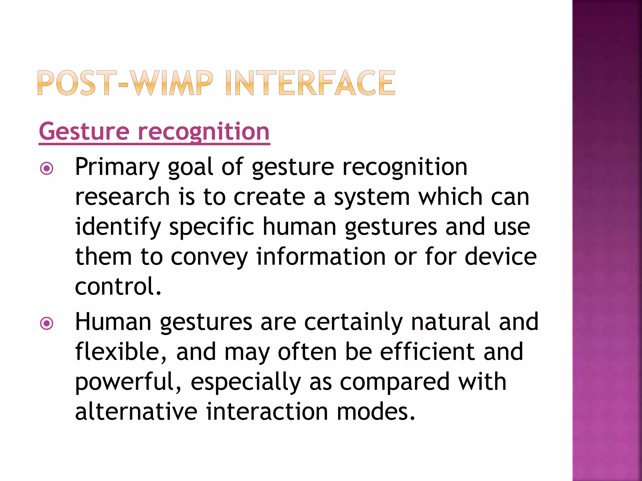 Gesture recognition
 Primary goal of gesture recognition
research is to create a system which can
identify specific human gestures and use
them to convey information or for device
control.
 Human gestures are certainly natural and
flexible, and may often be efficient and
powerful, especially as compared with
alternative interaction modes.
 