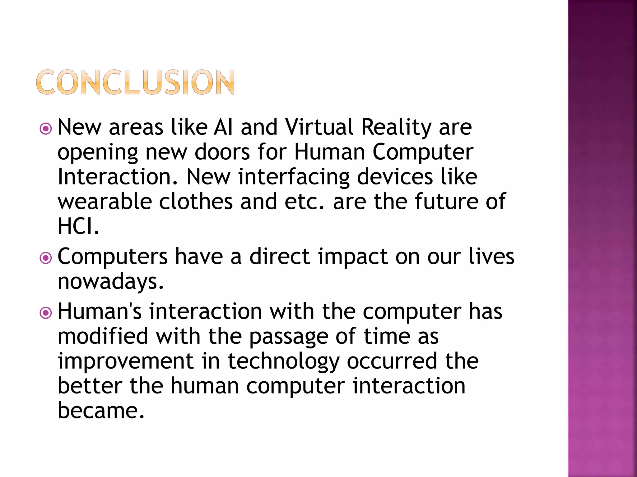  New areas like AI and Virtual Reality are
opening new doors for Human Computer
Interaction. New interfacing devices like
wearable clothes and etc. are the future of
HCI.
 Computers have a direct impact on our lives
nowadays.
 Human's interaction with the computer has
modified with the passage of time as
improvement in technology occurred the
better the human computer interaction
became.
 