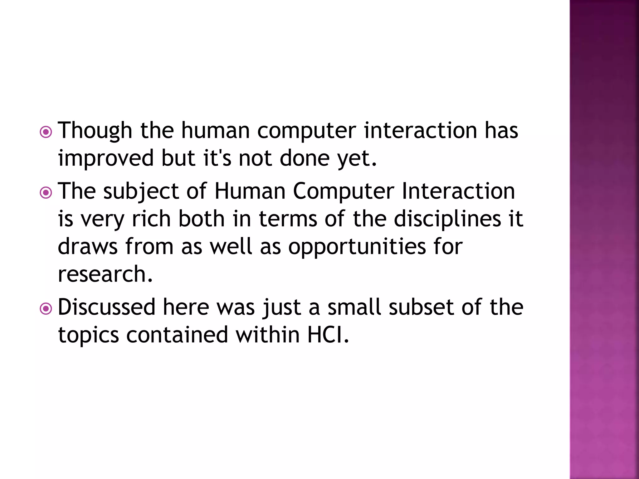  Though the human computer interaction has
improved but it's not done yet.
 The subject of Human Computer Interaction
is very rich both in terms of the disciplines it
draws from as well as opportunities for
research.
 Discussed here was just a small subset of the
topics contained within HCI.
 