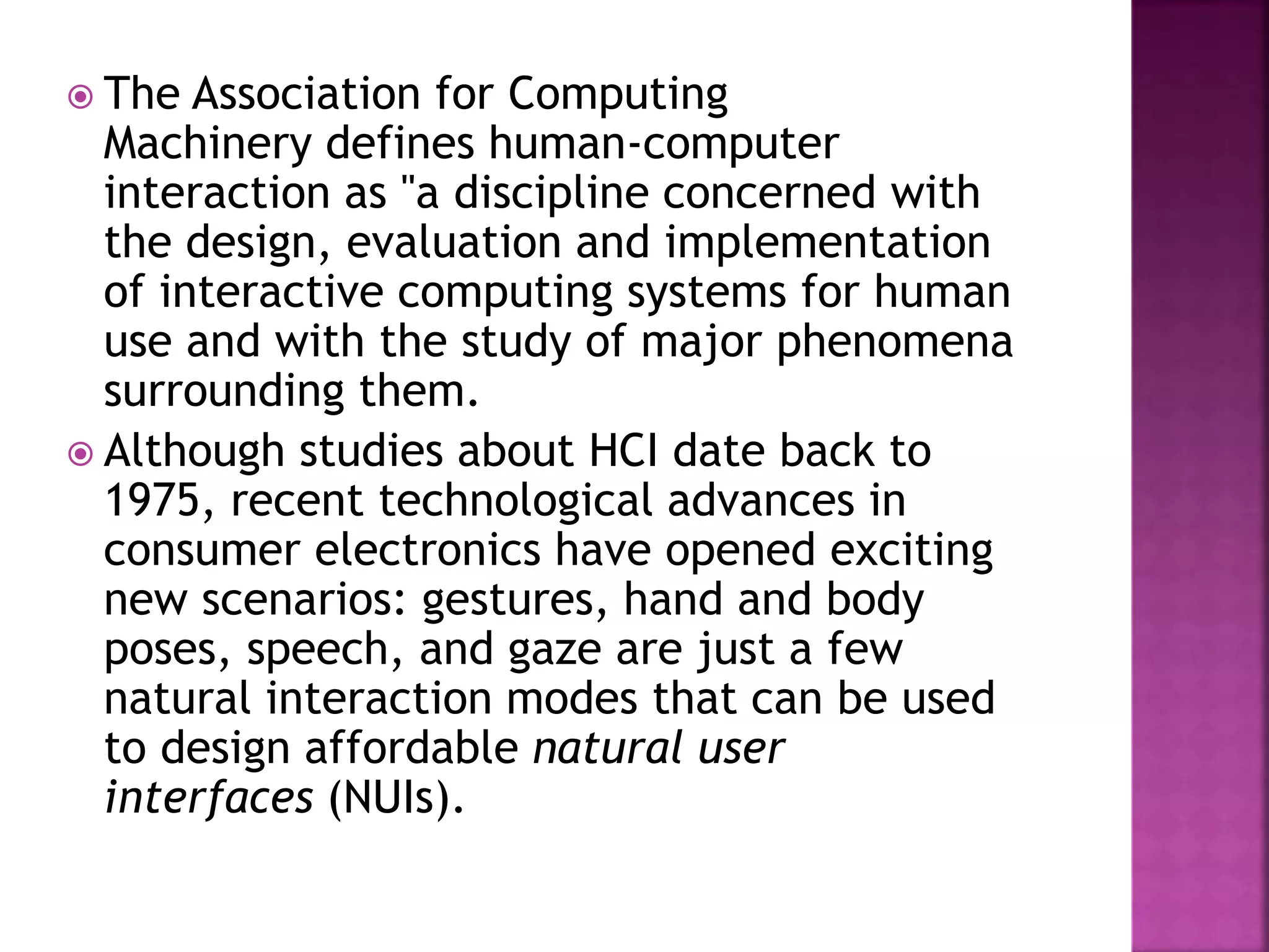  The Association for Computing
Machinery defines human-computer
interaction as "a discipline concerned with
the design, evaluation and implementation
of interactive computing systems for human
use and with the study of major phenomena
surrounding them.
 Although studies about HCI date back to
1975, recent technological advances in
consumer electronics have opened exciting
new scenarios: gestures, hand and body
poses, speech, and gaze are just a few
natural interaction modes that can be used
to design affordable natural user
interfaces (NUIs).
 